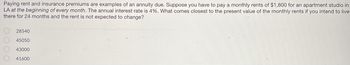 Paying rent and insurance premiums are examples of an annuity due. Suppose you have to pay a monthly rents of $1,800 for an apartment studio in
LA at the beginning of every month. The annual interest rate is 4%. What comes closest to the present value of the monthly rents if you intend to live
there for 24 months and the rent is not expected to change?
28540
45050
43000
41600
000
