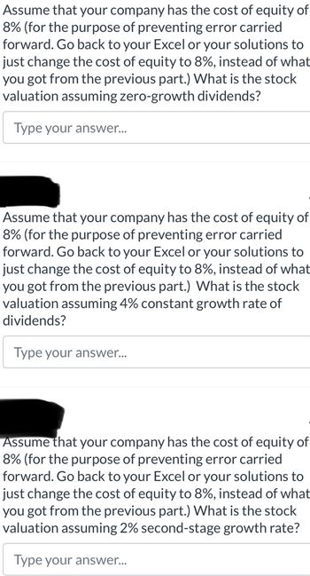 Assume that your company has the cost of equity of
8% (for the purpose of preventing error carried
forward. Go back to your Excel or your solutions to
just change the cost of equity to 8%, instead of what
you got from the previous part.) What is the stock
valuation assuming zero-growth dividends?
Type your answer...
Assume that your company has the cost of equity of
8% (for the purpose of preventing error carried
forward. Go back to your Excel or your solutions to
just change the cost of equity to 8%, instead of what
you got from the previous part.) What is the stock
valuation assuming 4% constant growth rate of
dividends?
Type your answer...
Assume that your company has the cost of equity of
8% (for the purpose of preventing error carried
forward. Go back to your Excel or your solutions to
just change the cost of equity to 8%, instead of what
you got from the previous part.) What is the stock
valuation assuming 2% second-stage growth rate?
Type your answer...