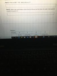 Part C: If the M/ABC = 98° what is the mzC?
Part D: What is the total distance riders travel as they go up then down the water chute (point A
to point B to point C)?
Rubric:
Points
1
No work
shown/ No
I used number
models or created
I used
mathematical
I used number
models and.created
a
99+
240
144
W
