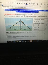 ago
Arial
BIUA o O
11
distance and angle measures of a park ride.
6
DIRECTIONS: Round your answers to the nearest whole number. Show work for full credr
Write your final answer as a complete sentence.
PERFORMANCE TASK The design for part of a water ride at an amusement park is shown.
The ride carries people up a track along AB. Then riders travel down a water chute along BC.
Pythagorean Theorem:
a? + b? = c2
Trigonometric Functions:
hvp.
adi
Cos o =
hyp.
40°
55 ft
45 ft
C
Tan o =
Part A: How high is the ride above point D? Use Trig. Functions to determine your answer.
Part B: What is the total distance from point A to point B? Use the Pythagorean Theorem to
determine your answer.
!!!
