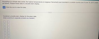 According to a climate data center, the highest temperatures (in degrees Fahrenheit) ever recorded in a certain country (as of June 15, 2017) were
as follows. Present these data in a double-stem display.
Click the icon to view the data.
Construct a double-stem display for the given data.
(Use a comma to separate answers as needed.)