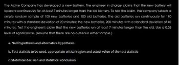 The Acme Company has developed a new battery. The engineer in charge claims that the new battery will
operate continuously for at least 7 minutes longer than the old battery. To test the claim, the company selects a
simple random sample of 100 new batteries and 100 old batteries. The old batteries run continuously for 190
minutes with a standard deviation of 20 minutes; the new batteries, 200 minutes with a standard deviation of 40
minutes. Test the engineer's claim that the new batteries run at least 7 minutes longer than the old. Use a 0.05
level of significance. (Assume that there are no outliers in either sample.)
a. Null hypothesis and alternative hypothesis
b. Test statistic to be used, appropriate critical region and actual value of the test statistic
c. Statistical decision and statistical conclusion