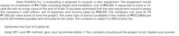 Mala Prohibita Inc. is evaluating a proposal to acquire a new equipment. The equipment would
require an investment of P417,860, including freight and installation cost of P40,000. It expected to have a 10-
year life with no scrap value at the end of its life. It has been estimated that the new equipment would increase
the company's cash inflows, net of expenses and income taxes by P68,000. The company can issue its 7%
P1,000 par value bond to fund the project. The same type of bond is available in the market at P932.04836 per
bond with interest payable semi-annually for ten years. The company is subject to 32% income tax.
Determine the Cost of Capital (k)
Using NPV and IRR method, give your recommendation if the company should push the project or not. Explain your answer.