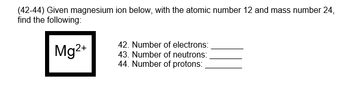 (42-44) Given magnesium ion below, with the atomic number 12 and mass number 24,
find the following:
Mg2+
42. Number of electrons:
43. Number of neutrons:
44. Number of protons:
