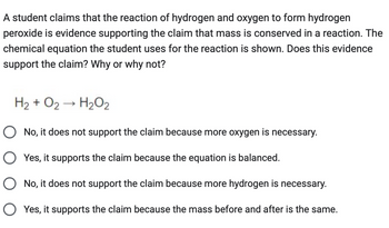 A student claims that the reaction of hydrogen and oxygen to form hydrogen
peroxide is evidence supporting the claim that mass is conserved in a reaction. The
chemical equation the student uses for the reaction is shown. Does this evidence
support the claim? Why or why not?
H2 + O2 → H2O2
○ No, it does not support the claim because more oxygen is necessary.
○ Yes, it supports the claim because the equation is balanced.
○ No, it does not support the claim because more hydrogen is necessary.
○ Yes, it supports the claim because the mass before and after is the same.