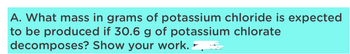 A. What mass in grams of potassium chloride is expected
to be produced if 30.6 g of potassium chlorate
decomposes? Show your work. =