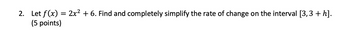 2. Let f(x) = 2x² + 6. Find and completely simplify the rate of change on the interval [3,3+h].
(5 points)