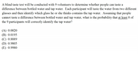 A blind taste test will be conducted with 9 volunteers to determine whether people can taste a
difference between bottled water and tap water. Each participant will taste the water from two different
glasses and then identify which glass he or she thinks contains the tap water. Assuming that people
cannot taste a difference between bottled water and tap water, what is the probability that at least 8 of
the 9 participants will correctly identify the tap water?
(A) 0.0020
(B) 0.0195
(C) 0.8889
(D) 0.9805
(E) 0.9980
