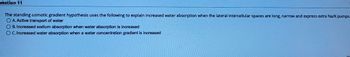 uestion 11
The standing osmotic gradient hypothesis uses the following to explain increased water absorption when the lateral intercellular spaces are long, narrow and express extra Na/K pumps.
O A. Active transport of water
B. Increased sodium absorption when water absorption is increased
O C. Increased water absorption when a water concentration gradient is increased