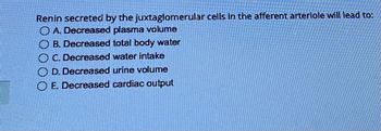 Renin secreted by the juxtaglomerular cells in the afferent arteriole will lead to:
A. Decreased plasma volume
B. Decreased total body water
C. Decreased water intake
D. Decreased urine volume
E. Decreased cardiac output