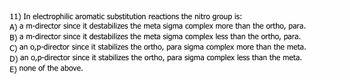 11) In electrophilic aromatic substitution reactions the nitro group is:
A) a m-director since it destabilizes the meta sigma complex more than the ortho, para.
B) a m-director since it destabilizes the meta sigma complex less than the ortho, para.
C) an o,p-director since it stabilizes the ortho, para sigma complex more than the meta.
D) an o,p-director since it stabilizes the ortho, para sigma complex less than the meta.
E) none of the above.