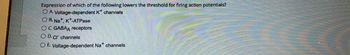 Expression of which of the following lowers the threshold for firing action potentials?
O A. Voltage-dependent K* channels
OB. Na+, K+-ATPase
OC. GABAA receptors
OD. CI channels
O E. Voltage-dependent Na* channels