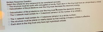 Multiple Response Question
Select the criteria for any compound to be considered aromatic.
The structure must be cyclic with conjugated pi bonds. Each atom in the ring must have an unhybridized p orbital
Delocalization of the pi electrons over the ring must decrease the electronic energy.
Delocalization of the pi electrons over the ring must increase the electronic energy.
The T network must contain 4n+ 2 electrons (where n is the number of pi orbitals).
The π network must contain 4n+ 2 electrons (where n is a whole number).
The structure must be planar or nearly planar so that overlap of these p orbitals is effective.
Each atom in the ring must only have sp2 hybridized orbitals