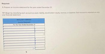 Required:
1. Prepare an income statement for the year ended December 31.
TIP: Begin by classifying each account as asset, liability, stockholders' equity, revenue, or expense. Each account is reported on only
one financial statement.
NUCLEAR COMPANY
Income Statement.
For the Year Ended December 31
0