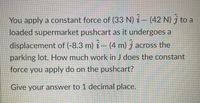 You apply a constant force of (33 N) i – (42 N) j to a
loaded supermarket pushcart as it undergoes a
displacement of (-8.3 m) i – (4 m) j across the
parking lot. How much work in J does the constant
force you apply do on the pushcart?
Give your answer to 1 decimal place.
