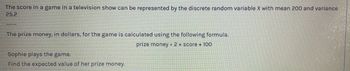 The score in a game in a television show can be represented by the discrete random variable X with mean 200 and variance
25.2
The prize money, in dollars, for the game is calculated using the following formula.
prize money = 2 x score + 100
Sophie plays the game.
Find the expected value of her prize money.