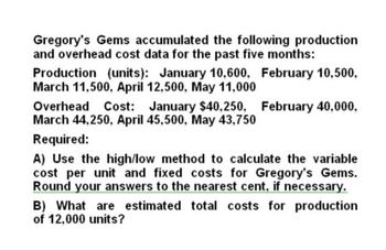 Gregory's Gems accumulated the following production
and overhead cost data for the past five months:
Production (units): January 10,600, February 10,500,
March 11,500, April 12,500, May 11,000
Overhead Cost:
Cost: January $40,250, February 40,000,
March 44,250, April 45,500, May 43,750
Required:
A) Use the high/low method to calculate the variable
cost per unit and fixed costs for Gregory's Gems.
Round your answers to the nearest cent, if necessary.
B) What are estimated total costs for production
of 12,000 units?