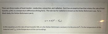 There are three modes of heat transfer: conduction, convection, and radiation. Each has an empirical law that relates the rate of heat
transfer, q (W), to a temperature difference driving force. The rate law for radiation is known as the Stefan-Boltzmann Law. For a
black-body, the Stefan-Boltzmann Law is:
q=0A(TT)
-
In this equation, q is the rate of heat transfer (W), σ is the Stefan-Boltzmann constant, A is the area (m²), T is the temperature of the
material, and Ter is the temperature of the surroundings.
surr