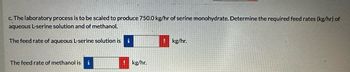 c. The laboratory process is to be scaled to produce 750.0 kg/hr of serine monohydrate. Determine the required feed rates (kg/hr) of
aqueous L-serine solution and of methanol.
The feed rate of aqueous L-serine solution is
i
! kg/hr.
The feed rate of methanol is i
kg/hr.