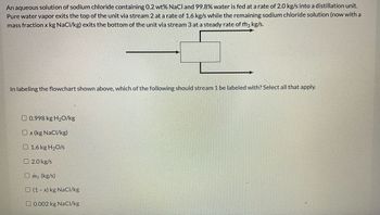 An aqueous solution of sodium chloride containing 0.2 wt% NaCl and 99.8% water is fed at a rate of 2.0 kg/s into a distillation unit.
Pure water vapor exits the top of the unit via stream 2 at a rate of 1.6 kg/s while the remaining sodium chloride solution (now with a
mass fraction x kg NaCl/kg) exits the bottom of the unit via stream 3 at a steady rate of m3 kg/s.
In labeling the flowchart shown above, which of the following should stream 1 be labeled with? Select all that apply.
0.998 kg H₂O/kg
Ox (kg NaCl/kg)
1.6 kg H₂0/s
2.0 kg/s
Om3 (kg/s)
(1-x) kg NaCl/kg
0.002 kg NaCl/kg