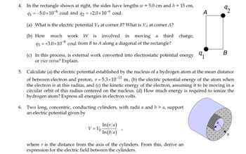 4. In the rectangle shown at right, the sides have lengths w = 5.0 cm and h = 15 cm,
91=-5.0×106 coul and +2.0×106 coul.
92
=
(a) What is the electric potential VB at corner B? What is VA at corner A?
(b) How much work W is involved in moving a third charge,
93 = +3.0×106 coul from B to A along a diagonal of the rectangle?
A
92
(c) In this process, is external work converted into electrostatic potential energy 91
or vice versa? Explain.
B
5. Calculate (a) the electric potential established by the nucleus of a hydrogen atom at the mean distance
of between electron and proton, r = 5.3×10-11 m, (b) the electric potential energy of the atom when
the electron is at this radius, and (c) the kinetic energy of the electron, assuming it to be moving in a
circular orbit of this radius centered on the nucleus. (d) How much energy is required to ionize the
hydrogen atom? Express all energies in electron volts.
6. Two long, concentric, conducting cylinders, with radii a and b > a, support
an electric potential given by
V=Vo
In (r/a)
In(b/a)
where r is the distance from the axis of the cylinders. From this, derive an
expression for the electric field between the cylinders.
a
b