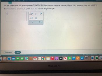 The heat of vaporization AH, of tetrahydrofuran (C4H8O) is 32.0 kJ/mol. Calculate the change in entropy AS when 146. g of tetrahydrofuran boils at 66.0 °C.
Be sure your answer contains a unit symbol. Round your answer to 3 significant digits.
Explanation
Check
ロ・ロ
X
Н
olo
NOV
11
S
MacBook Air
tv
Ⓒ2022 McGraw Hill LLC. All Rights Reserved. Terms of Use | Privacy Center | Access