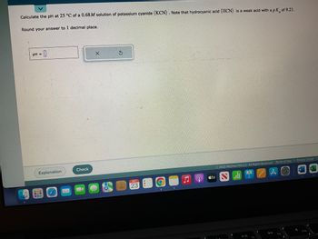 Calculate the pH at 25 °C of a 0.68M solution of potassium cyanide (KCN). Note that hydrocyanic acid (HCN) is a weak acid with a pk of 9.21.
Round your answer to 1 decimal place.
pH =
Explanation
ww8
www
M
Check
X
G
OCT
23
O
stv
© 2022 McGraw Hill LLC. All Rights Reserved. Terms of Use | Privacy Center