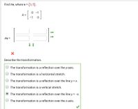 Find Av, where v =
(3,5).
0 -1
A =
-1
Av =
Describe the transformation.
The transformation is a reflection over the y-axis.
The transformation is a horizontal stretch.
The transformation is a reflection over the line y = x.
The transformation is a vertical stretch.
The transformation is a reflection over the line y = -x.
The transformation is a reflection over the x-axis.
