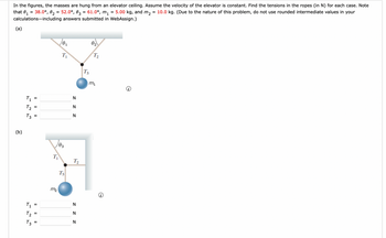 In the figures, the masses are hung from an elevator ceiling. Assume the velocity of the elevator is constant. Find the tensions in the ropes (in N) for each case. Note
5.00 kg, and m₂
10.0 kg. (Due to the nature of this problem, do not use rounded intermediate values in your
that 0₁ = 38.0°, 0₂ = 52.0°, 03 = 61.0⁰, m₁
1
calculations including answers submitted in WebAssign.)
(a)
(b)
T₁
らら
T₂
T3
T₁
T₂
T3
=
|| ||
=
=
=
=
=
T₁
0₁
103
m₂
T₁
T3
z z z
N
N
N
T₂
N
z z z
N
T3
0₂
T₂
m₁
=
=