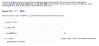 Convert the following measurements to metric units with power-of-ten prefixes. Do not use scientific or engineering
notation. Numeric values must range from 1 to less than 1000. Metric prefixes, which are case-sensitive, must be one of the
following: M, m, c, k, or µ. (You may use lower-case 'u' in place of 'p'.)
Example: 2.00 × 105 m = 200 km
Enter the numeric value in the first box, and enter the metric prefix in the second box.
a. 3.51 x 10-5 L =
b. 7.98 x 108 J =
C. -0.000230 W = -
W
d. 11,200 K =
K (note: upper-case 'K' is the abbreviation for the
temperature unit 'kelvin')
