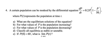 4. A certain population can be modeed by the differential equation
where P(t) represents the population at time t.
a) What are the equilibrium solutions of the equation?
b) For what values of P is the population increasing?
c) For what values of P is the population decreasing?
d) Classify all equilibria as stable or unstable.
e) If P(0) = 60, what is lim P(t) ?
0041
dP
-=
dt
0,.2P(1-
P
50