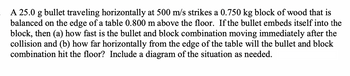 **Physics Problem: Bullet and Block Collision**

A 25.0 g bullet traveling horizontally at 500 m/s strikes a 0.750 kg block of wood that is balanced on the edge of a table 0.800 m above the floor. If the bullet embeds itself into the block, then:

(a) How fast is the bullet and block combination moving immediately after the collision?
(b) How far horizontally from the edge of the table will the bullet and block combination hit the floor?

Include a diagram of the situation as needed:

1. **Initial Conditions**: A bullet is moving towards the block horizontally and strikes it.
2. **Collision Point**: At the edge of a table, the bullet embeds into the block.
3. **Post-Collision**: The combined bullet-block system moves and falls off the table.
4. **Drop Height**: The table is 0.800 m high.

Use these points to guide the diagram creation. Consider using vectors to show velocities and forces involved.