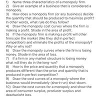 Name three characteristics of a monopoly firm.
2) Give an example of a business that is considered a
monopoly.
3) How does a monopoly firm (or any business) decide
the quantity that should be produced to maximize profit?
In other words, what rule do they follow?
4)
1)
Draw the monopoly cost curves where the firm is
making a profit. Shade in the area of profit.
5) If the monopoly firm is making a profit will other
firms join the market (like they did in perfect
competition) and eliminate the profits of the monopoly?
Why or why not?
6) Draw the monopoly curves where the firm is losing
money. Shade in the area of loss.
7) If a firm in any market structure is losing money
what will they do in the long-run?
8) How is the price and quantity that a monopoly
produces different than the price and quantity that is
produced in perfect competition?
9) Draw the cost curves of a monopoly where the
business would immediately (short-run) shut-down.
10) Draw the cost curves for a monopoly and show the
area of consumer surplus, producer surplus and
deadweight ls.
