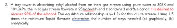 2. A tray tower is absorbing ethyl alcohol from an inert gas stream using pure water at 303K and
101.3kPa, the inlet gas stream flowrate is 95 kamol/h and it contains 3 mol % alcohol. It is desired to
recover 90% of the alcohol. The equilibrium relationship is y=1.2x for this dilute stream. Using 1.5
times the minimum liquid flowrate determine the number of trays needed (a) graphically, (b)
analytically.
www