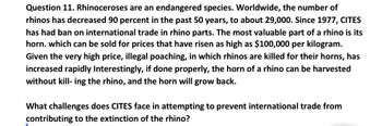 Question 11. Rhinoceroses are an endangered species. Worldwide, the number of
rhinos has decreased 90 percent in the past 50 years, to about 29,000. Since 1977, CITES
has had ban on international trade in rhino parts. The most valuable part of a rhino is its
horn. which can be sold for prices that have risen as high as $100,000 per kilogram.
Given the very high price, illegal poaching, in which rhinos are killed for their horns, has
increased rapidly Interestingly, if done properly, the horn of a rhino can be harvested
without kill- ing the rhino, and the horn will grow back.
What challenges does CITES face in attempting to prevent international trade from
contributing to the extinction of the rhino?