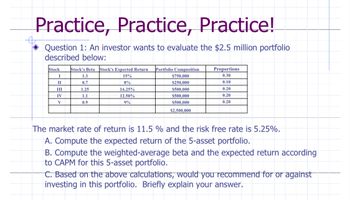 Practice, Practice, Practice!
Question 1: An investor wants to evaluate the $2.5 million portfolio
described below:
Stock
I
II
III
IV
V
Stock's Beta Stock's Expected Return Portfolio Composition
15%
8%
16.25%
12.50%
9%
1.3
0.7
1.25
1.1
0.9
$750,000
$250,000
$500,000
$500,000
$500,000
$2,500,000
Proportions
0.30
0.10
0.20
0.20
0.20
The market rate of return is 11.5 % and the risk free rate is 5.25%.
A. Compute the expected return of the 5-asset portfolio.
B. Compute the weighted-average beta and the expected return according
to CAPM for this 5-asset portfolio.
C. Based on the above calculations, would you recommend for or against
investing in this portfolio. Briefly explain your answer.