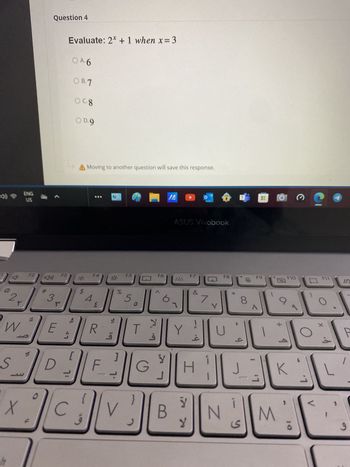 ENG
》
SNSF
Question 4
Evaluate: 2* + 1 when x=3
OA.6
OB.7
Ocg
O D.9
A Moving to another question will save this response.
ASUS Vivobook
F2
F3
F4
F5
F6
F7
川
20:
C
F8
FQ
F10
F11
口
%
5
Λ
&
7
*
8
9
2
W
S
#
3
E
33
[
$
Σ
R
ما
28
20
T
b. 2
لأ
J
Y
U
H
J
1
-
N M
K
G
<
لا
X
C
V
B
Y
ى
و
IN
P