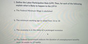 ### Understanding the Labor Participation Rate (LFP)

1. **Definition:**
   Define the Labor Participation Rate (LFP). Then, for each of the following, explain what is likely to happen to the LFP if:

   a. **The Federal Minimum Wage is abolished**
   
   b. **The minimum working age is raised from 16 to 18**
   
   c. **The economy is in the midst of a prolonged recession**
   
   d. **The Federal Government reduces the duration of unemployment benefits from 26 weeks to 13 weeks**