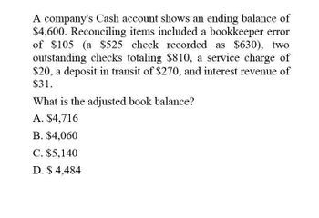 A company's Cash account shows an ending balance of
$4,600. Reconciling items included a bookkeeper error
of $105 (a $525 check recorded as $630), two
outstanding checks totaling $810, a service charge of
$20, a deposit in transit of $270, and interest revenue of
$31.
What is the adjusted book balance?
A. $4,716
B. $4,060
C. $5,140
D. $ 4,484