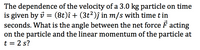 The dependence of the velocity of a 3.0 kg particle on time
is given by i = (8t)î + (3t²)ĵ in m/s with time t in
seconds. What is the angle between the net force F acting
on the particle and the linear momentum of the particle at
t = 2 s?
