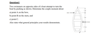 Question1
Two swimmers on opposite sides of a boat attempt to turn the
boat by pushing as shown. Determine the couple moment about
1 m
a) point A on the bow,
50 N
b) point B on the stern, and
2 m
c) point C.
50 N
Also state what general principles your results demonstrate.
1.5 m
