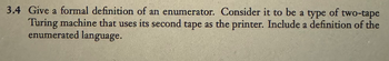 3.4 Give a formal definition of an enumerator. Consider it to be a type of two-tape
Turing machine that uses its second tape as the printer. Include a definition of the
enumerated language.