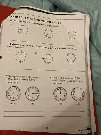 Name
Date
Angles and Fractional Parts of a Circle
Tell what fraction of the circle the shaded angle represents.
1.
2.
3.
Tell whether the angle on the circle shows a 1,1,4,
counterclockwise.
4.
ம்
0
, or 1 full turn clockwise or
6.
Э
7. Shelley exercised for 15 minutes.
Describe the turn the minute
hand made.
8. Mark took 30 minutes to finish
lunch. Describe the turn the minute
hand made.
12
11 12
11
2'
9
10
2
10
3:
3:
9
8
4
8
7 6 5
7 6 5
Start
End
12
11
10
9
11 12
10
2'
9
3-
8
8
4
8
7 6 5
Start
3
5
4.
End
Company
130
Core Skills Math,
Unit 11