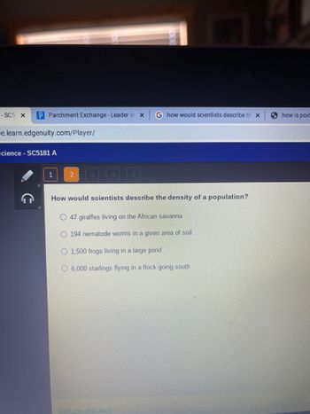 - SC5 X
P Parchment Exchange - Leader in X G how would scientists describe th x
e.learn.edgenuity.com/player/
Science - SC5181 A
1
2
5
How would scientists describe the density of a population?
O 47 giraffes living on the African savanna
O 194 nematode worms in a given area of soil
O 1,500 frogs living in a large pond
O6,000 starlings flying in a flock going south
Mark this and return
how is poir