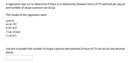 A regression was run to determine if there is a relationship between hours of TV watched per day (x)
and number of situps a person can do (y).
The results of the regression were:
y=ax+b
a=-0.797
b=33.913
r2=0.373321
r=-0.611
Use this to predict the number of situps a person who watches 8 hours of TV can do (to one decimal
place)
