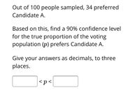 Out of 100 people sampled, 34 preferred
Candidate A.
Based on this, find a 90% confidence level
for the true proportion of the voting
population (p) prefers Candidate A.
Give your answers as decimals, to three
places.
<p<
