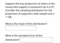 **Sampling Distribution of Proportion**

Suppose the true proportion of voters in the county who support a restaurant tax is 0.37. Consider the sampling distribution for the proportion of supporters with a sample size \( n = 108 \).

**Questions:**

1. What is the mean of this distribution?
   - [Input box for answer]

2. What is the standard error of this distribution?
   - [Input box for answer]

**Explanation:**

- **Mean of the Distribution:** The mean of a sampling distribution of a sample proportion (\( \hat{p} \)) is equal to the true proportion of the population (\( p \)). Thus, the mean is 0.37.

- **Standard Error of the Distribution:** The standard error (SE) can be calculated using the formula:
  
  \[
  SE = \sqrt{\frac{p(1-p)}{n}}
  \]

  where \( p = 0.37 \) and \( n = 108 \).

This exercise helps in understanding the concept of sampling distributions and how they relate to estimating population parameters.