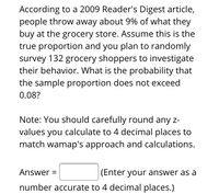 According to a 2009 Reader's Digest article, people throw away about 9% of what they buy at the grocery store. Assume this is the true proportion and you plan to randomly survey 132 grocery shoppers to investigate their behavior. What is the probability that the sample proportion does not exceed 0.08?

**Note:** You should carefully round any z-values you calculate to 4 decimal places to match WAMAP's approach and calculations.

**Answer =** [_____] (Enter your answer as a number accurate to 4 decimal places.)