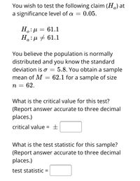 You wish to test the following claim (\(H_a\)) at a significance level of \(\alpha = 0.05\).

\[
H_o: \mu = 61.1 \\
H_a: \mu \neq 61.1
\]

You believe the population is normally distributed and you know the standard deviation is \(\sigma = 5.8\). You obtain a sample mean of \(M = 62.1\) for a sample of size \(n = 62\).

**What is the critical value for this test?**  
(Report answer accurate to three decimal places.)  
critical value = \(\pm\) [ ]

**What is the test statistic for this sample?**  
(Report answer accurate to three decimal places.)  
test statistic = [ ]