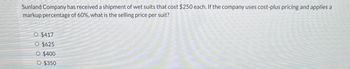 Sunland Company has received a shipment of wet suits that cost $250 each. If the company uses cost-plus pricing and applies a
markup percentage of 60%, what is the selling price per suit?
O $417
O $625
O $400
○ $350